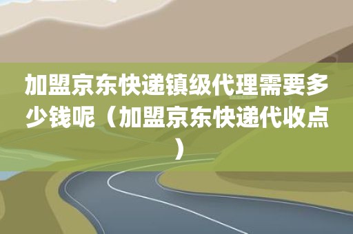 加盟京东快递镇级代理需要多少钱呢（加盟京东快递代收点）