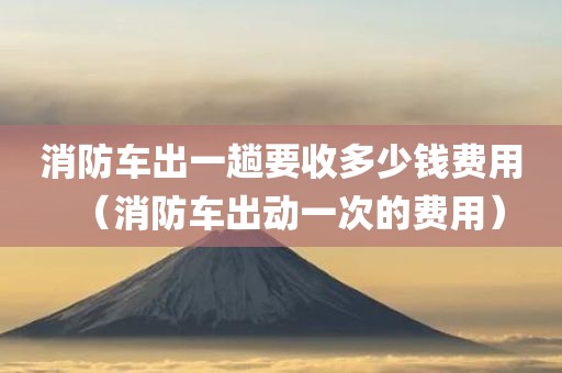 消防车出一趟要收多少钱费用（消防车出动一次的费用）