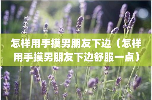 怎样用手摸男朋友下边（怎样用手摸男朋友下边舒服一点）
