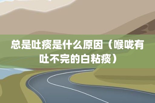 总是吐痰是什么原因(喉咙有吐不完的白粘痰)