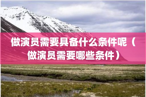 做演员需要具备什么条件呢（做演员需要哪些条件）