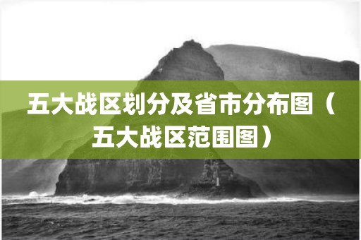 五大战区划分及省市分布图(五大战区范围图) 五大战区划分及省市分布图(五大战区范围图)
