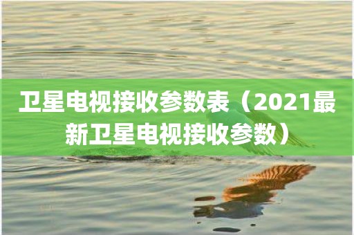 卫星电视接收参数表（2021最新卫星电视接收参数）