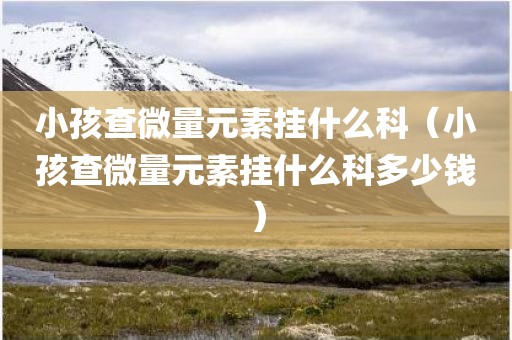 小孩查微量元素挂什么科（小孩查微量元素挂什么科多少钱）