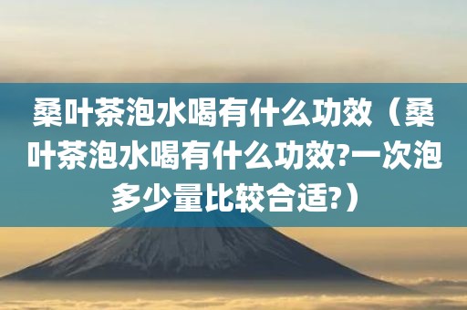 桑叶茶泡水喝有什么功效（桑叶茶泡水喝有什么功效?一次泡多少量比较合适?）