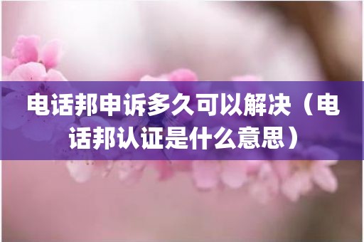 电话邦申诉多久可以解决（电话邦认证是什么意思）