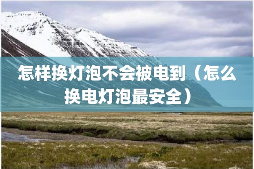 怎样换灯泡不会被电到（怎么换电灯泡最安全）