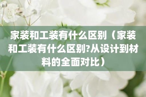 家装和工装有什么区别(家装和工装有什么区别?从设计到材料的全面对比)