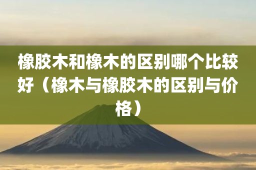 橡胶木和橡木的区别哪个比较好（橡木与橡胶木的区别与价格）
