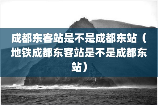 成都东客站是不是成都东站(地铁成都东客站是不是成都东站)