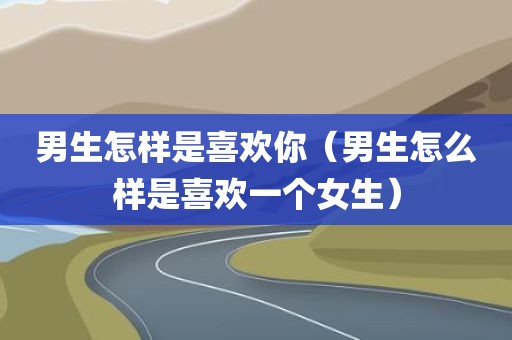 男生怎样是喜欢你（男生怎么样是喜欢一个女生）