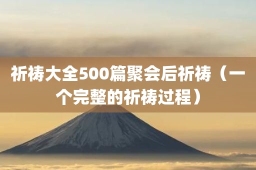 祈祷大全500篇聚会后祈祷（一个完整的祈祷过程）