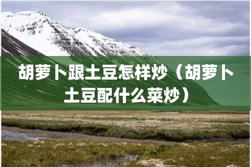 胡萝卜跟土豆怎样炒（胡萝卜土豆配什么菜炒）