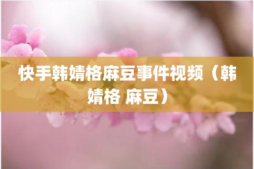 快手韩婧格麻豆事件视频（韩婧格 麻豆）