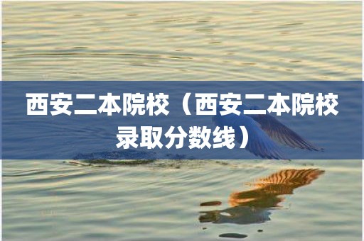 西安二本院校（西安二本院校录取分数线）