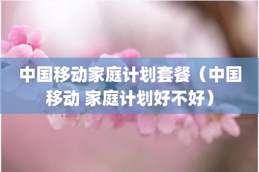 中国移动家庭计划套餐（中国移动 家庭计划好不好）