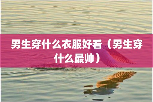 男生穿什么衣服好看（男生穿什么最帅）