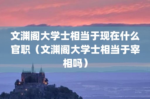 文渊阁大学士相当于现在什么官职（文渊阁大学士相当于宰相吗）