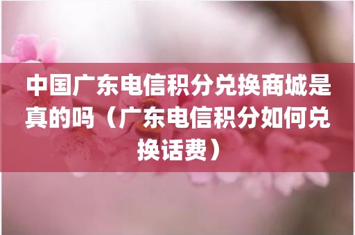 中国广东电信积分兑换商城是真的吗（广东电信积分如何兑换话费）
