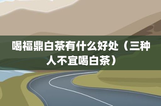 喝福鼎白茶有什么好处（三种人不宜喝白茶）