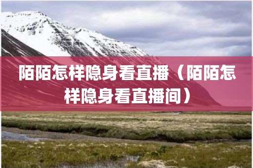 陌陌怎样隐身看直播（陌陌怎样隐身看直播间）