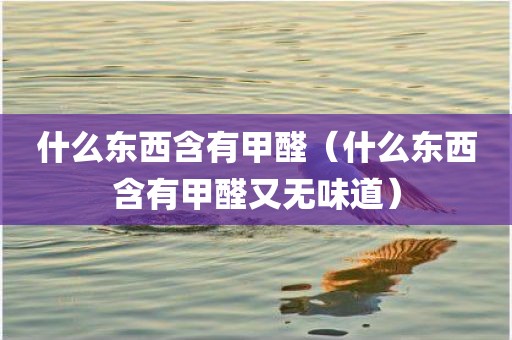 什么东西含有甲醛（什么东西含有甲醛又无味道）
