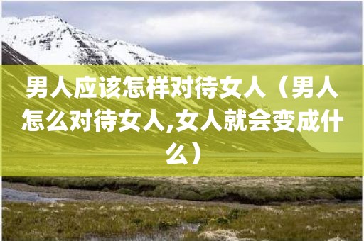 男人应该怎样对待女人（男人怎么对待女人,女人就会变成什么）