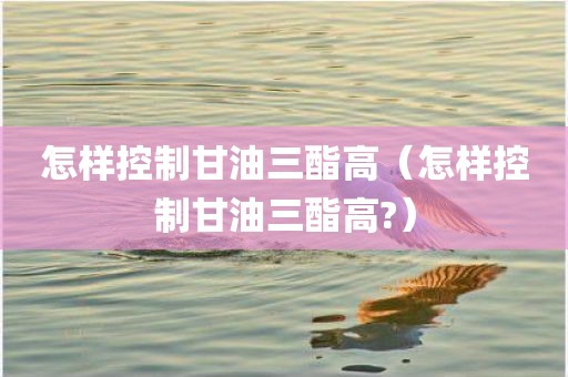 怎样控制甘油三酯高（怎样控制甘油三酯高?）