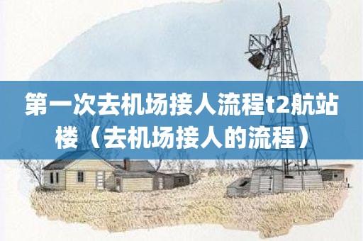 第一次去机场接人流程t2航站楼(去机场接人的流程) 第一次去机场接人流程t2航站楼(去机场接人的流程)