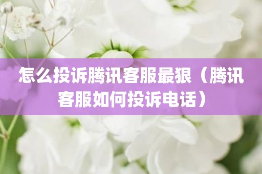 怎么投诉腾讯客服最狠（腾讯客服如何投诉电话）