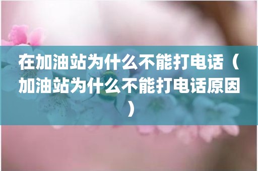 在加油站为什么不能打电话（加油站为什么不能打电话原因）