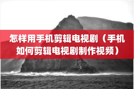 怎样用手机剪辑电视剧（手机如何剪辑电视剧制作视频）