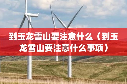 到玉龙雪山要注意什么（到玉龙雪山要注意什么事项）