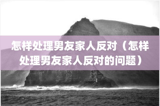 怎样处理男友家人反对（怎样处理男友家人反对的问题）