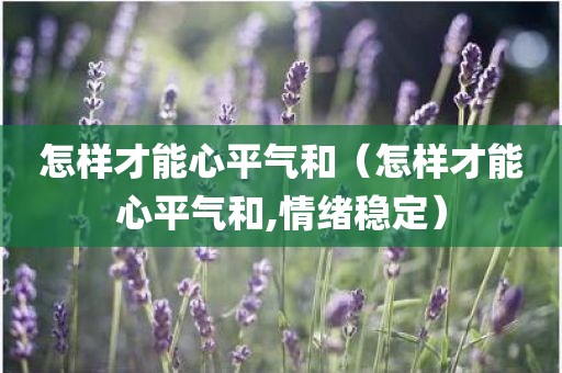 怎样才能心平气和（怎样才能心平气和,情绪稳定）