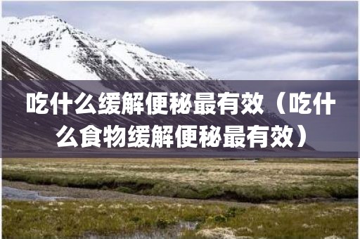 吃什么缓解便秘最有效（吃什么食物缓解便秘最有效）