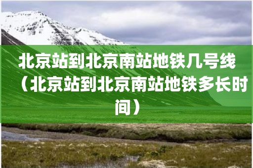 北京站到北京南站地铁几号线（北京站到北京南站地铁多长时间）