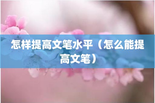 怎样提高文笔水平（怎么能提高文笔）