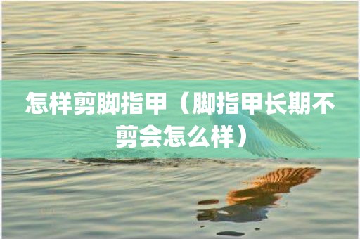 怎样剪脚指甲（脚指甲长期不剪会怎么样）