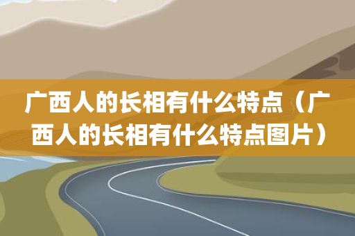 广西人的长相有什么特点（广西人的长相有什么特点图片）