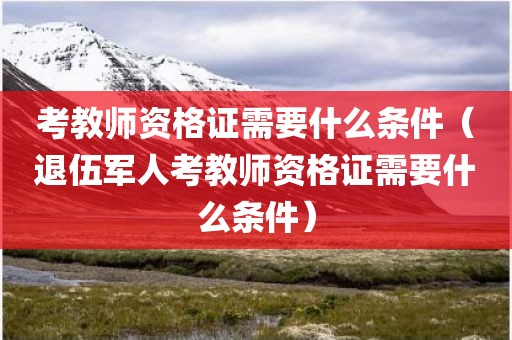 考教师资格证需要什么条件（退伍军人考教师资格证需要什么条件）