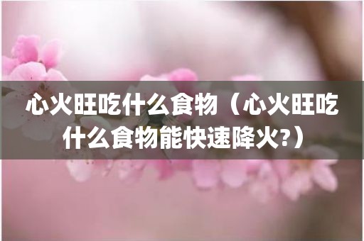 心火旺吃什么食物（心火旺吃什么食物能快速降火?）