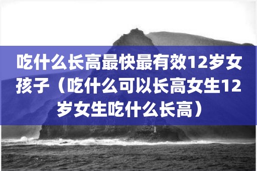 吃什么长高最快最有效12岁女孩子（吃什么可以长高女生12岁女生吃什么长高）