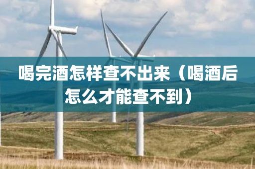 喝完酒怎样查不出来（喝酒后怎么才能查不到）