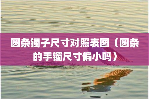 圆条镯子尺寸对照表图（圆条的手镯尺寸偏小吗）