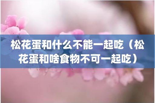 松花蛋和什么不能一起吃（松花蛋和啥食物不可一起吃）