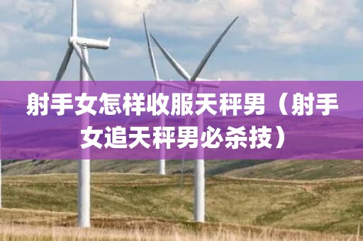 射手女怎样收服天秤男（射手女追天秤男必杀技）