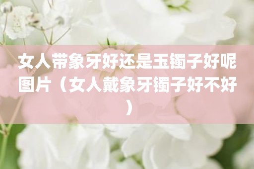 女人带象牙好还是玉镯子好呢图片（女人戴象牙镯子好不好）