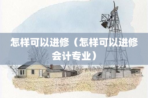 怎样可以进修(怎样可以进修会计专业)