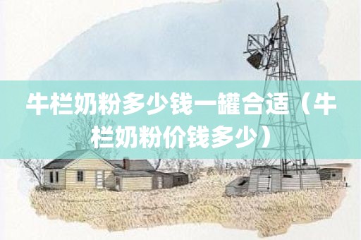 牛栏奶粉多少钱一罐合适（牛栏奶粉价钱多少）